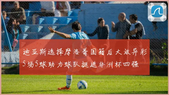 迪亚斯选择摩洛哥国籍后大放异彩5场5球助力球队挺进非洲杯四强