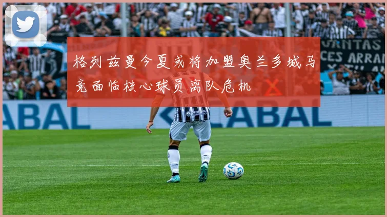 格列兹曼今夏或将加盟奥兰多城马竞面临核心球员离队危机