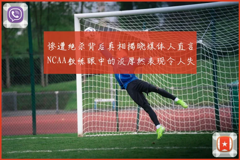 惨遭绝杀背后真相揭晓媒体人直言NCAA教练眼中的淡厚然表现令人失望