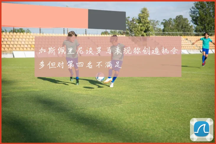 加斯佩里尼谈罗马表现称创造机会多但对第四名不满足