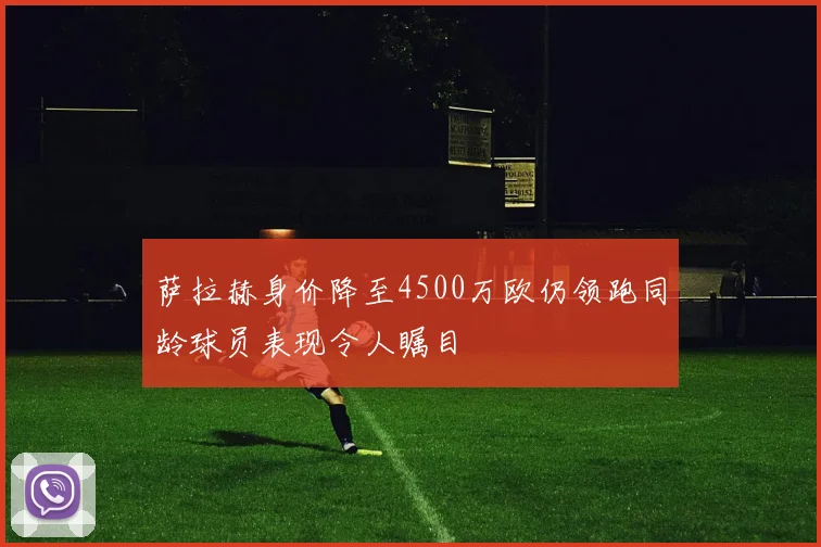萨拉赫身价降至4500万欧仍领跑同龄球员表现令人瞩目
