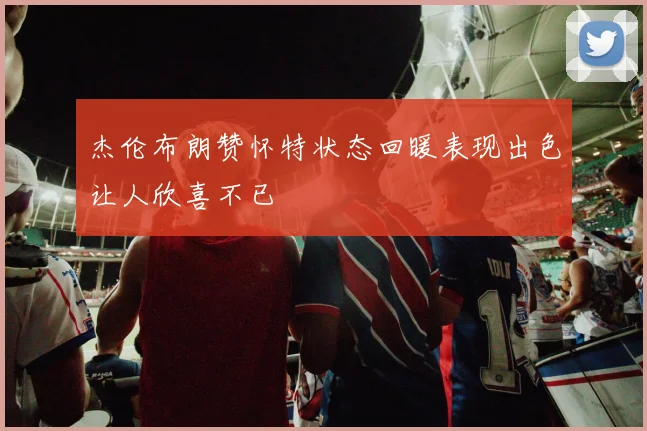 杰伦布朗赞怀特状态回暖表现出色让人欣喜不已
