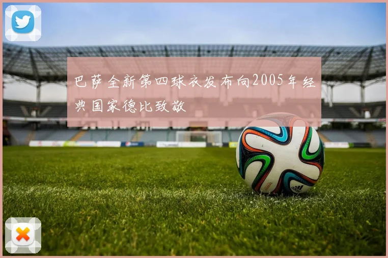 巴萨全新第四球衣发布向2005年经典国家德比致敬