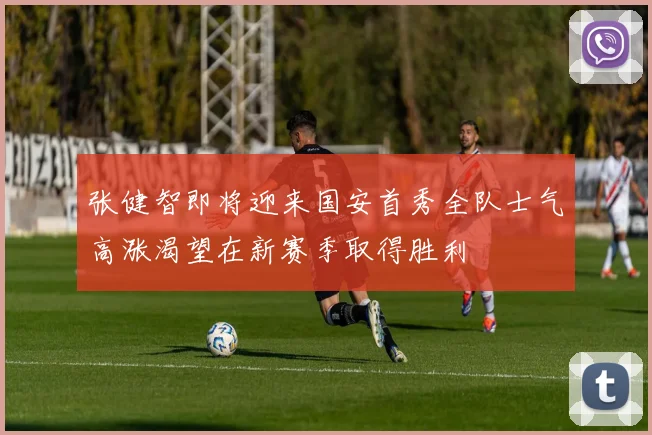 张健智即将迎来国安首秀全队士气高涨渴望在新赛季取得胜利