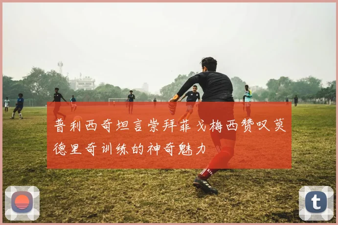普利西奇坦言崇拜菲戈梅西赞叹莫德里奇训练的神奇魅力