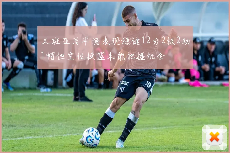文班亚马半场表现稳健12分2板2助1帽但空位投篮未能把握机会