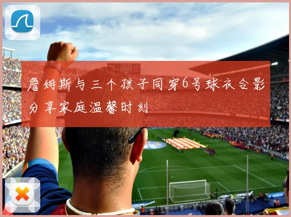 詹姆斯与三个孩子同穿6号球衣合影分享家庭温馨时刻