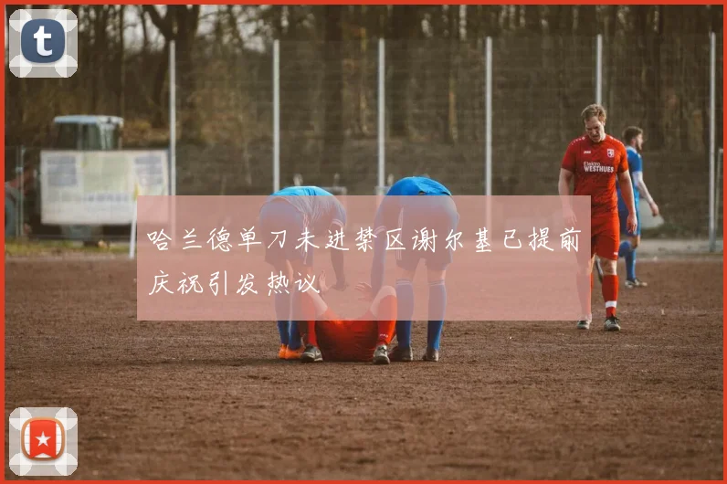 哈兰德单刀未进禁区谢尔基已提前庆祝引发热议