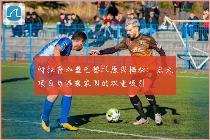 特拉普加盟巴黎FC原因揭秘：宏大项目与温暖家园的双重吸引