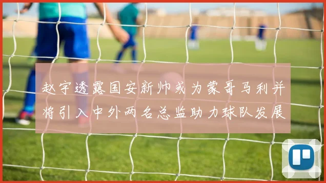 赵宇透露国安新帅或为蒙哥马利并将引入中外两名总监助力球队发展