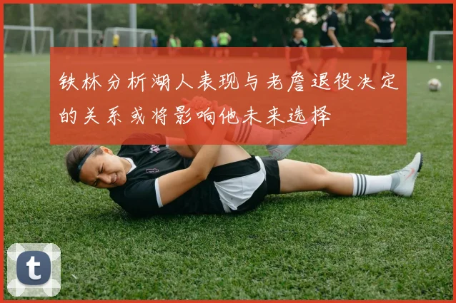铁林分析湖人表现与老詹退役决定的关系或将影响他未来选择