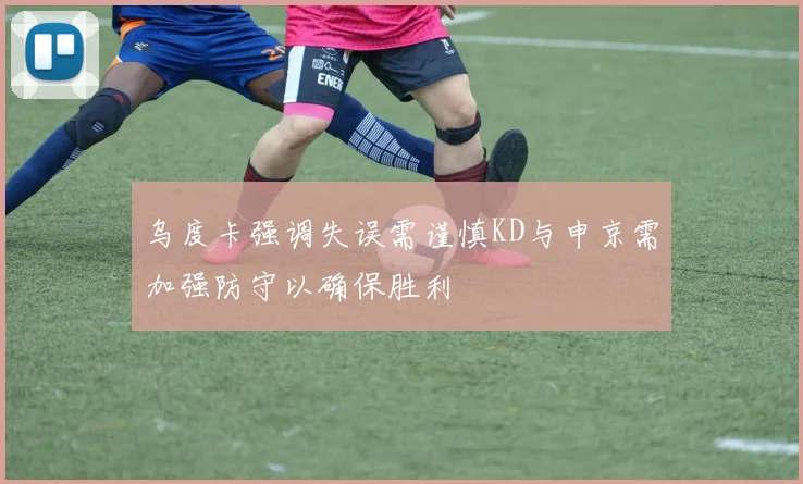 乌度卡强调失误需谨慎KD与申京需加强防守以确保胜利