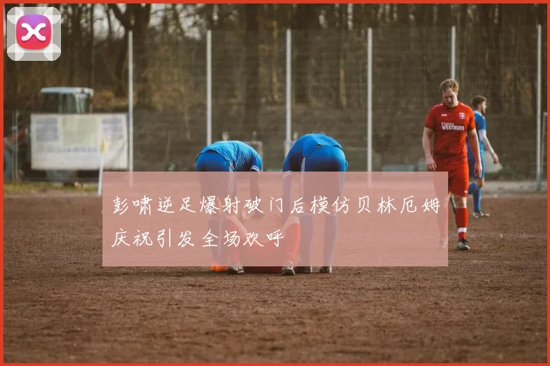 彭啸逆足爆射破门后模仿贝林厄姆庆祝引发全场欢呼