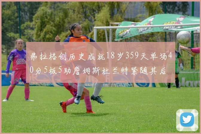 弗拉格创历史成就18岁359天单场40分5板5助詹姆斯杜兰特紧随其后