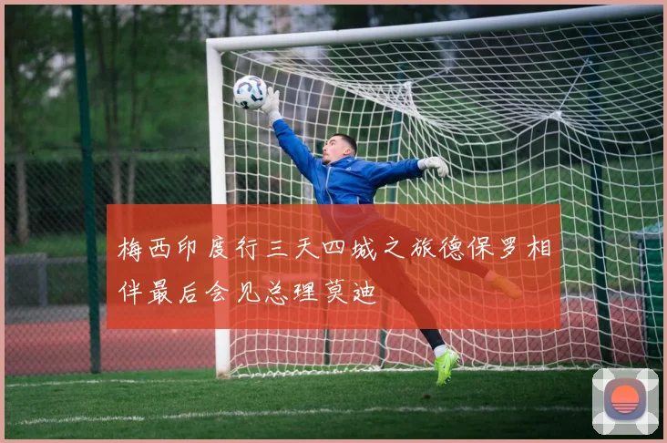 梅西印度行三天四城之旅德保罗相伴最后会见总理莫迪