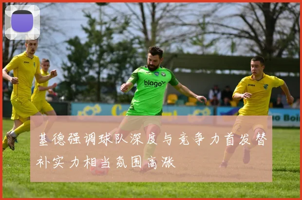 基德强调球队深度与竞争力首发替补实力相当氛围高涨