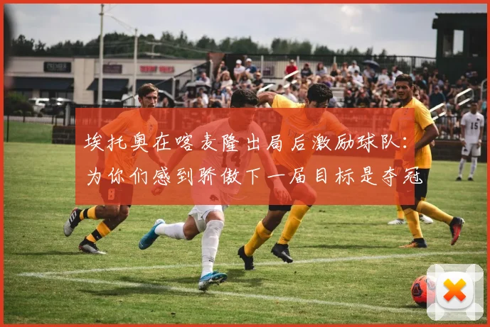 埃托奥在喀麦隆出局后激励球队：为你们感到骄傲下一届目标是夺冠