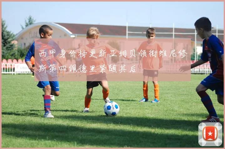 西甲身价榜更新亚姆贝领衔维尼修斯第四佩德里紧随其后