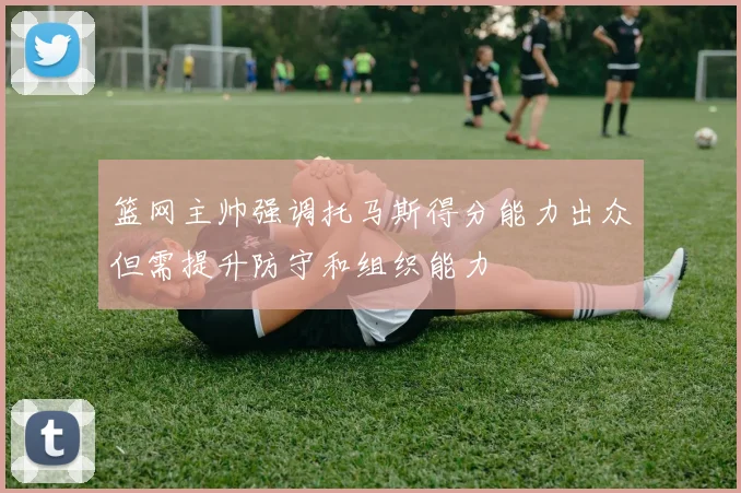篮网主帅强调托马斯得分能力出众但需提升防守和组织能力