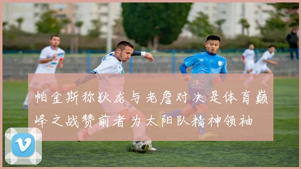 帕金斯称狄龙与老詹对决是体育巅峰之战赞前者为太阳队精神领袖