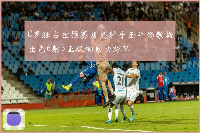 C罗独占世预赛历史射手王半场数据出色6射3正双响助力球队