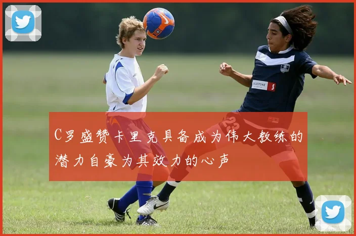 C罗盛赞卡里克具备成为伟大教练的潜力自豪为其效力的心声