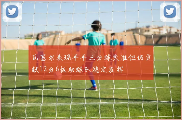 瓦塞尔表现平平三分球失准但仍贡献12分6板助球队稳定发挥