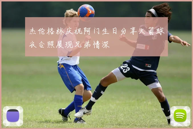 杰伦格林庆祝阿门生日分享火箭球衣合照展现兄弟情深