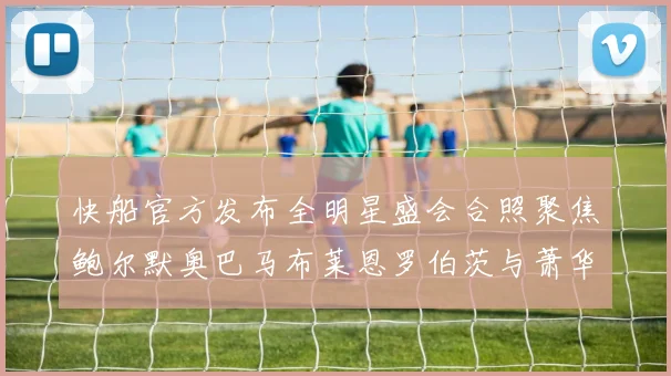 快船官方发布全明星盛会合照聚焦鲍尔默奥巴马布莱恩罗伯茨与萧华同框亮相