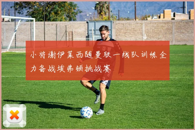 小将谢伊莱西随曼联一线队训练全力备战埃弗顿挑战赛
