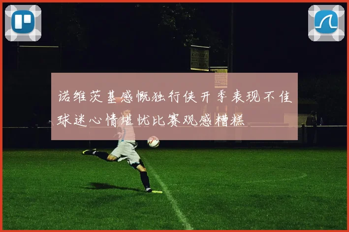 诺维茨基感慨独行侠开季表现不佳球迷心情堪忧比赛观感糟糕