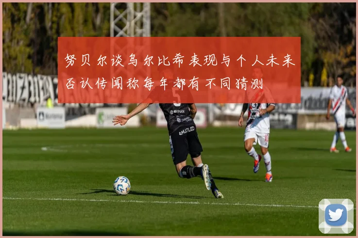 努贝尔谈乌尔比希表现与个人未来否认传闻称每年都有不同猜测